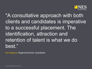 www.nesglobaltalent.com
"A consultative approach with both
clients and candidates is imperative
to a successful placement. The
identification, attraction and
retention of talent is what we do
best.”
Ian Hargrave, Regional Director, Australasia
 
