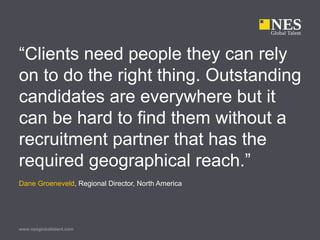 www.nesglobaltalent.com
“Clients need people they can rely
on to do the right thing. Outstanding
candidates are everywhere but it
can be hard to find them without a
recruitment partner that has the
required geographical reach.”
Dane Groeneveld, Regional Director, North America
 