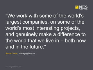 www.nesglobaltalent.com
"We work with some of the world's
largest companies, on some of the
world's most interesting projects,
and genuinely make a difference to
the world that we live in – both now
and in the future.“
Simon Coton, Managing Director
 