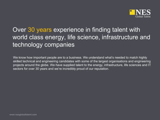 www.nesglobaltalent.com
Over 30 years experience in finding talent with
world class energy, life science, infrastructure and
technology companies
We know how important people are to a business. We understand what’s needed to match highly
skilled technical and engineering candidates with some of the largest organisations and engineering
projects around the globe. We have supplied talent to the energy, infrastructure, life sciences and IT
sectors for over 30 years and we’re incredibly proud of our reputation.
 