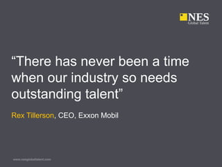 www.nesglobaltalent.com
“There has never been a time
when our industry so needs
outstanding talent”
Rex Tillerson, CEO, Exxon Mobil
 