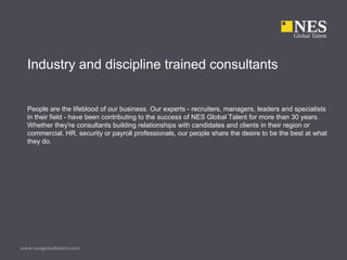 www.nesglobaltalent.com
Industry and discipline trained consultants
People are the lifeblood of our business. Our experts - recruiters, managers, leaders and specialists
in their field - have been contributing to the success of NES Global Talent for more than 30 years.
Whether they're consultants building relationships with candidates and clients in their region or
commercial, HR, security or payroll professionals, our people share the desire to be the best at what
they do.
 