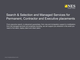 www.nesglobaltalent.com
Search & Selection and Managed Services for
Permanent, Contractor and Executive placements
From executive search, to placement guarantees, from visa and immigration support to mobilisation,
from full managed services and employee branding, we can support you wherever in the world you
need to find talent, deploy talent and retain talent.
 