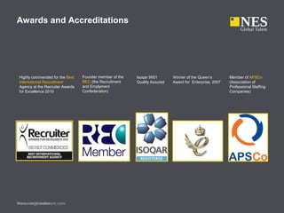 Awards and Accreditations
www.nesglobaltalent.comPresenter’s name
Winner of the Queen’s
Award for Enterprise, 2007
Isoqar 9001
Quality Assured
Founder member of the
REC (the Recruitment
and Emplyment
Confederation)
Member of APSCo
(Association of
Professional Staffing
Companies)
Highly commended for the Best
International Recruitment
Agency at the Recruiter Awards
for Excellence 2010
 