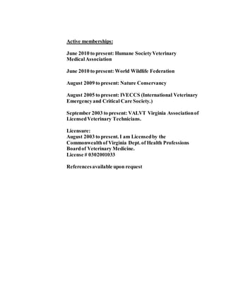 Active memberships:
June 2010 to present: Humane SocietyVeterinary
MedicalAssociation
June 2010 to present: World Wildlife Federation
August 2009 to present: Nature Conservancy
August 2005 to present: IVECCS (International Veterinary
Emergencyand Critical Care Society.)
September 2003 to present: VALVT Virginia Associationof
LicensedVeterinary Technicians.
Licensure:
August 2003 to present. I am Licensedby the
Commonwealthof Virginia Dept. of Health Professions
Boardof Veterinary Medicine.
License # 0302001033
Referencesavailable upon request
 