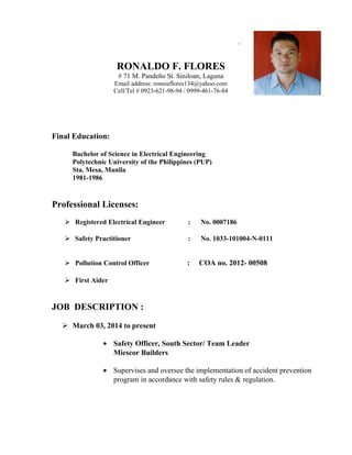 `
RONALDO F. FLORES
# 71 M. Pandeño St. Siniloan, Laguna
Email address: ronnieflores134@yahoo.com
Cell/Tel # 0923-621-98-94 / 0999-461-76-84
Final Education:
Bachelor of Science in Electrical Engineering
Polytechnic University of the Philippines (PUP)
Sta. Mesa, Manila
1981-1986
Professional Licenses:
 Registered Electrical Engineer : No. 0007186
 Safety Practitioner : No. 1033-101004-N-0111
 Pollution Control Officer : COA no. 2012- 00508
 First Aider
JOB DESCRIPTION :
 March 03, 2014 to present
• Safety Officer, South Sector/ Team Leader
Miescor Builders
• Supervises and oversee the implementation of accident prevention
program in accordance with safety rules & regulation.
 