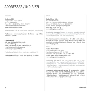 28 RadiciGroup
argentina Brazil
addresses / INDIRIZZI
Cordonsed SA
Tinogasta 5242, Capital Federal
RA- 1427 Buenos Aires
Phone +54 11 45673013, Fax +54 11 45672731
e-mail: cordonsed@infovia.com.ar
www.radicigroup.com/fibres
Production and sale of: acrylic fibres staple and top (Crylor®).
Produzione e commercializzazione di: fiocco e top di fibre
acriliche (Crylor®).
RadiciFibras Ltda
Rua Pedro Rachid, 846
BR - 12211-180 São José dos Campos - São Paulo
Phone +55 12 39096412, Fax +55 12 39220592
e-mail: fashion.fibres@radicigroup.com
www.radicinylon.com.br
www.radicigroup.com/fibres
Production and sale of: beams for weaving, warp-knitting and
warping. Textured PA6 yarns for circular knitting (Radilon®).
Acrylic fibres staple, Tow and Top (Crylor®).
Produzione e commercializzazione di: subbi per tessitura,
maglia in catena e ordito. Filo testurizzato di PA6 per
maglieria circolare (Radilon®). Fiocco, Tow e Top di fibre
acriliche (Crylor®).
Radici Plastics Ltda
Brazil Araçariguama - São Paulo
Rua Giuseppe Marchiori, 497 - BR 24020
Phone +55 11 41366500, Fax +55 11 41362166
e-mail: brasil.plastics@radicigroup.com
www.radicigroup.com/plastics
Production and sale of: PA6, PA6.6, PA6.10 and PA6.12 engi-
neering plastics and copolymers (Radilon®, Heramid®, Radi-
flam®), PC/ABS - ABS (Radiblend®), PBT and PET (Raditer®),
TPEs (Heraflex®), POM (Heraform®), long-fibre reinforced PA6
and PA6.6 (Radistrong®).
Produzione e commercializzazione di: tecnopolimeri e copo-
limeri di PA6, PA6.6, PA6.10 e PA6.12 (Radilon®, Heramid®, Ra-
diflam®), PC/ABS - ABS (Radiblend®), PBT e PET (Raditer®),
TPEs (Heraflex®), POM (Heraform®), polimeri di PA6 e PA6.6
rinforzati con fibre lunghe (Radistrong®).
Cordonsed SA	
Calle Islas Malvinas, 2961 Rio Grande
RA - Tierra del Fuego
Phone: +54 29 64431227, Fax: +54 29 64432227
e-mail: cordonsed@infovia.com.ar
www.radicigroup.com/fibres
Production of: acrylic fibres staple and top (Crylor®).
Produzione di: fiocco e top di fibre acriliche (Crylor®).
 