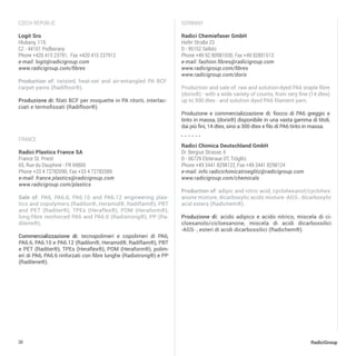 30 RadiciGroup
france
Radici Plastics France SA
France St. Priest
65, Rue du Dauphiné - FR 69800
Phone +33 4 72782090, Fax +33 4 72782089
e-mail: france.plastics@radicigroup.com
www.radicigroup.com/plastics
Sale of: PA6, PA6.6, PA6.10 and PA6.12 engineering plas-
tics and copolymers (Radilon®, Heramid®, Radiflam®), PBT
and PET (Raditer®), TPEs (Heraflex®), POM (Heraform®),
long-fibre reinforced PA6 and PA6.6 (Radistrong®), PP (Ra-
dilene®).
Commercializzazione di: tecnopolimeri e copolimeri di PA6,
PA6.6, PA6.10 e PA6.12 (Radilon®, Heramid®, Radiflam®), PBT
e PET (Raditer®), TPEs (Heraflex®), POM (Heraform®), polim-
eri di PA6, PA6.6 rinforzati con fibre lunghe (Radistrong®) e PP
(Radilene®).
Czech republic
Logit Sro
Hlubany, 119,
CZ - 44101 Podborany
Phone +420 415 23791, Fax +420 415 237912
e-mail: logit@radicigroup.com
www.radicigroup.com/fibres
Production of: twisted, heat-set and air-entangled PA BCF
carpet yarns (Radifloor®).
Produzione di: filati BCF per moquette in PA ritorti, interlac-
ciati e termofissati (Radifloor®).
Germany
Radici Chimica Deutschland GmbH
Dr. Bergius Strasse, 6
D - 06729 Elsteraue OT, Tröglitz
Phone +49 3441 8298122, Fax +49 3441 8298124
e-mail: info.radicichimicatroeglitz@radicigroup.com
www.radicigroup.com/chemicals	
Production of: adipic and nitric acid, cyclohexanol/cyclohex-
anone mixture, dicarboxylic acids mixture -AGS-, dicarboxylic
acid esters (Radichem®).
Produzione di: acido adipico e acido nitrico, miscela di ci-
cloesanolo/cicloesanone, miscela di acidi dicarbossilici
-AGS- , esteri di acidi dicarbossilici (Radichem®).
Radici Chemiefaser GmbH
Hofer Straße 23
D - 95152 Selbitz
Phone +49 92 80981030, Fax +49 92801513
e-mail: fashion.fibres@radicigroup.com
www.radicigroup.com/fibres
www.radicigroup.com/dorix
Production and sale of: raw and solution-dyed PA6 staple fibre
(dorix®) - with a wide variety of counts, from very fine (14 dtex)
up to 300 dtex - and solution dyed PA6 filament yarn.
Produzione e commercializzazione di: fiocco di PA6 greggio e
tinto in massa, (dorix®) disponibile in una vasta gamma di titoli,
dai più fini, 14 dtex, sino a 300 dtex e filo di PA6 tinto in massa.
 