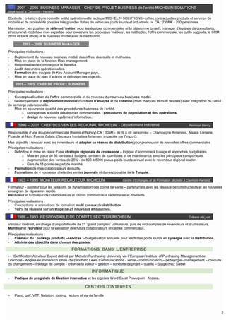 2001 – 2005 BUSINESS MANAGER – CHEF DE PROJET BUSINESS de l’entité MICHELIN SOLUTIONS
Siège social à Clermont – Ferrand
Contexte : création d’une nouvelle entité opérationnelle tactique MICHELIN SOLUTIONS - offres contractuelles produits et services de
mobilité et de profitabilité pour les très grandes flottes de véhicules poids lourds et industriels -> CA : 235M€ - 700 personnes.
Ma mission : en position de référent ‘métier’ pour les équipes commerciales et la plateforme ‘projet’, manager d’équipes de consultants,
structurer et modéliser mon expertise pour construire les processus ‘métiers’, les méthodes, l’offre commerciale, les outils supports, le CRM
(front et back office) et le business model avec la distribution.
2003 – 2005 BUSINESS MANAGER
Principales réalisations :
- Déploiement du nouveau business model, des offres, des outils et méthodes.
- Mise en place de la fonction Risk management.
- Responsable de compte pour le Benelux.
- Audit des unités opérationnelles.
- Formation des équipes de Key Account Manager pays.
- Mise en place du plan d’actions et définition des objectifs.
2001 – 2003 CHEF DE PROJET BUSINESS
Principales réalisations :
- Conceptualisation de l’offre commerciale et du nouveau du nouveau business model.
- Développement et déploiement mondial d’un outil d’analyse et de cotation (multi marques et multi devises) avec intégration du calcul
de la marge prévisionnelle.
- Mise en assurance qualité des procédures business de l’entité.
o cadrage des activités des équipes commerciales - procédures de négociation et des opérations.
o design du nouveau système d’information.
1996 – 2001 CHEF DES VENTES REGIONAL MICHELIN - Département Industriel Reims et Nancy
Responsable d’une équipe commerciale (Reims et Nancy) CA : 30M€ - de16 à 48 personnes – Champagne Ardennes, Alsace Lorraine,
Picardie et Nord Pas de Calais. (Secteurs frontaliers fortement impactée par l’import).
Mes objectifs : renouer avec les revendeurs et adapter ce réseau de distribution pour promouvoir de nouvelles offres commerciales
Principales réalisations :
- Définition et mise en place d’une stratégie régionale de croissance – logique d’économie à l’usage et approches budgétaires.
o Mise en place de 56 contrats à budgets contraint de fournitures et de maintenance avec les principaux transporteurs.
o Augmentation des ventes de 25% - de 800 à 8000 pneus poids lourds annuel avec le revendeur régional leader.
o Gain de 11 points de part de marché.
- Promotion de mes collaborateurs évolutifs.
- Formations de 4 nouveaux chefs des ventes japonais et du responsable de la Turquie.
1993 – 1995 MONITEUR RECRUTEUR MICHELIN Centre d’Echanges et de Formation Michelin à Clermont-Ferrand
Formateur - auditeur pour les sessions de dynamisation des points de vente – partenariats avec les réseaux de constructeurs et les nouvelles
enseignes de réparation rapide.
Recruteur et formateur de collaborateurs et cadres commerciaux sédentaires et itinérants.
Principales réalisations :
- Conceptions et animations de formation multi canaux de distribution
- 100% de réussite sur un stage de 25 nouveaux embauchés.
1986 – 1993 RESPONSABLE DE COMPTE SECTEUR MICHELIN Orléans et Lyon
Vendeur itinérant, en charge d’un portefeuille de 51 ‘grand comptes’ utilisateurs, puis de 440 comptes de revendeurs et d’utilisateurs.
Moniteur et recruteur pour la validation des futurs collaborateurs et cadres commerciaux.
Principales réalisations :
- Créateur du ‘ package produits –services ‘- budgétisation annuelle pour les flottes poids lourds en synergie avec la distribution.
- Atteinte des objectifs dans chacun des postes.
FORMATIONS DANS L’ENTREPRISE
- Certification Acheteur Expert délivré par Michelin Purchasing University via l’’European Institute of Purchasing Management de
Grenoble - Anglais en immersion totale chez Richard Lewis Communications - vente - communication – pédagogie - management – conduite
du changement – Pilotage de compte - créer de la valeur – gestion – conduite de projet – qualité – Stage chez Siebel
INFORMATIQUE
- Pratique de progiciels de Gestion interactive et les logiciels Word Excel Powerpoint Access.
CENTRES D’INTERETS
- Piano, golf, VTT, Natation, footing, lecture et vie de famille
2
 