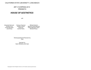CALIFORNIA STATE UNIVERSITY LONG BEACH
ART 412/SPRING 2014
PRESENTS
HOUSE OF AESTHETICS
with
Alexander Antonyuk
Andrew Fong
Cecilia Montanez
Jane Wong
Chelsea Chapman
Heather Jarrard
Sarah kim
Camille Parillo
Mitchell Danford
Melinda O'Neill Mendina
Patricia Mercado-Perez
Michelle Rimpo
Choreographed & Produced by
Cast
Directed by
Karen McGarry and Cast
Copyright © 2014 Playbill Online Inc. All m arks us ed by perm is s ion.
 