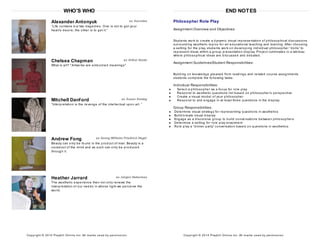 WHO'S WHO
Alexander Antonyuk as Socrates
“Life contains but two tragedies. One is not to get your
heart’s desire; the other is to get it.”
Chelsea Chapman as Arthur Danto
What is art? "Artworks are embodied meanings"
Mitchell Danford as Susan Sontag
“Interpretation is the revenge of the intellectual upon art. ”
Andrew Fong as Georg Wilhelm Friedrich Hegel
Beauty can only be found in the product of man. Beauty is a
construct of the mind and as such can only be produced
through it.
Heather Jarrard as Jürgen Habermas
The aesthetic experience then not only renews the
interpretation of our needs in whose light we perceive the
world.
Copyright © 2014 Playbill Online Inc. All m arks us ed by perm is s ion.
END NOTES
Philosopher Role Play
Assignment Overview and Objectives:
Students work to create a dynamic visual representation of philosophical discussions
surrounding aesthetic topics for art educational teaching and learning. After choosing
a setting for the play, students work on developing individual philosopher “dolls” to
represent ideas within a group presentation display. Project culminates in a tableau
where philosophical ideas are discussed and debated.
Assignment Guidelines/Student Responsibilities:
Building on knowledge gleaned from readings and related course assignments
students complete the following tasks:
Individual Responsibilities:
Select a philosopher as a focus for role play
Respond to aesthetic questions list based on philosopher’s perspective
Create a visual model of your philosopher
Respond to and engage in at least three questions in the display
Group Responsibilities:
Determine visual strategy for representing questions in aesthetics
Build/create visual display
Engage as a discursive group to build conversations between philosophers
Determine a setting for role play enactment
Role play a “dinner party” conversation based on questions in aesthetics
Copyright © 2014 Playbill Online Inc. All m arks us ed by perm is s ion.
 