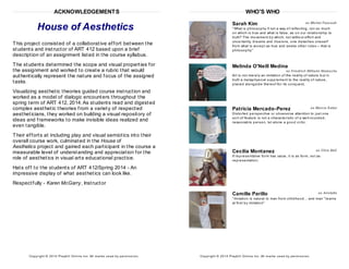 ACKNOWLEDGEMENTS
House of Aesthetics
This project consisted of a collaborative effort between the
students and instructor of ART 412 based upon a brief
description of an assignment listed in the course syllabus.
The students determined the scope and visual properties for
the assignment and worked to create a rubric that would
authentically represent the nature and focus of the assigned
tasks.
Visualizing aesthetic theories guided course instruction and
worked as a model of dialogic encounters throughout the
spring term of ART 412, 2014.As students read and digested
complex aesthetic theories from a variety of respected
aestheticians, they worked on building a visual repository of
ideas and frameworks to make invisible ideas realized and
even tangible.
Their efforts at including play and visual semiotics into their
overall course work, culminated in the House of
Aesthetics project and gained each participant in the course a
measurable level of understanding and appreciation for the
role of aesthetics in visual arts educational practice.
Hats off to the students of ART 412/Spring 2014 - An
impressive display of what aesthetics can look like.
Respectfully - Karen McGarry, Instructor
Copyright © 2014 Playbill Online Inc. All m arks us ed by perm is s ion.
WHO'S WHO
Sarah Kim as Michel Foucault
"What is philosophy if not a way of reflecting, not so much
on which is true and what is false, as on our relationship to
truth? The movement by which, not without effort and
uncertainty, dreams and illusions, one detaches oneself
from what is accept as true and seeks other rules— that is
philosophy.”
Melinda O'Neill Medina
as Friedrich Wilhelm Nietzsche
Art is not merely an imitation of the reality of nature but in
truth a metaphysical supplement to the reality of nature,
placed alongside thereof for its conquest.
Patricia Mercado-Perez as Marcia Eaton
Distorted perspective or obsessive attention to just one
sort of feature is not a characteristic of a well-rounded,
reasonable person, let alone a good critic.
Cecilia Montanez as Clive Bell
If representative form has value, it is as form, not as
representation.
Camille Parillo as Aristotle
"Imitation is natural to man from childhood... and man "learns
at first by imitation"
Copyright © 2014 Playbill Online Inc. All m arks us ed by perm is s ion.
 