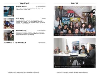 WHO'S WHO
Michelle Rimpo as Rosalind Krauss
"One's own perspective, like one's own age, is the only
orientation one will ever have."
Jane Wong as Plato
Art imitates physical things, or Forms. For example, art is
always a copy of a copy. The truth will always be further in
distance. The truth will be way behind an illusion. Art can be
dangerous. Art is imitation.
Karen McGarry as The Professor
Students work to create a dynamic visual representation of
philosophical discussions surrounding aesthetic topics for
art educational teaching and learning.
STUDENTS of ART 412 CSULB Cast and Crew
Copyright © 2014 Playbill Online Inc. All m arks us ed by perm is s ion.
PHOTOS
Cast and Crew of House of Aesthetics after the performance
Production scene - Philosophers ready for discourse
Copyright © 2014 Playbill Online Inc. All m arks us ed by perm is s ion.
 