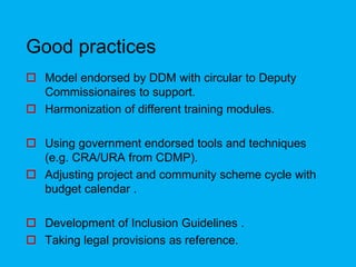 Good practices
 Model endorsed by DDM with circular to Deputy
Commissionaires to support.
 Harmonization of different training modules.
 Using government endorsed tools and techniques
(e.g. CRA/URA from CDMP).
 Adjusting project and community scheme cycle with
budget calendar .
 Development of Inclusion Guidelines .
 Taking legal provisions as reference.
 