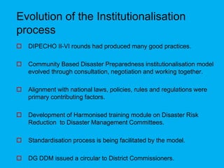 Evolution of the Institutionalisation
process
 DIPECHO II-VI rounds had produced many good practices.
 Community Based Disaster Preparedness institutionalisation model
evolved through consultation, negotiation and working together.
 Alignment with national laws, policies, rules and regulations were
primary contributing factors.
 Development of Harmonised training module on Disaster Risk
Reduction to Disaster Management Committees.
 Standardisation process is being facilitated by the model.
 DG DDM issued a circular to District Commissioners.
 