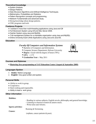 3/3
Theoretical knowledge
 System Analysis.
 Design Patterns.
 Data Structure Algorithms and Artificial Intelligence Techniques.
 Mathematics, Probabilities and Statistics.
 Pattern Recognition concepts and programming.
 Network Fundamentals and advanced study.
 Strong knowledge about design patterns.
 UML programs and tools
Freelance Projects
 I worked in more than multi-threading applications using Java and C#
 Full Storeroom System using C# and SQL Server 2008.
 Cashier System using Java and MySQL.
 Full management System for a charitable organization using Java and MySQL.
 Online University Exam (Web Application) using Java and Java EE.
Education
Faculty Of Computers and Information Systems
 Bachelor of Computers and Information.
 Computer Science Department, Helwan University
 Degree : Good with the degree of honor (70%)
 GPA : 2.72
 Graduation Year : May 2011
Courses and Diplomas
 Mastering Java programming at YAT Education Center (August & September 2009)
Languages Spoken
 Arabic: Native Language.
 English: Very good written and spoken.
Personal Skills
 Ability to work in group.
 Cooperative.
 Hard working and responsible.
 Ability to lead a work group.
Other information
Hobbies:
- Reading in various subjects; English novels, philosophy and general knowledge.
- Listening to classical western & eastern music.
- Write notes and Articles.
Sports activities:
Running & Swimming.
Causes:
(orphans, cancer patients & poor).
 