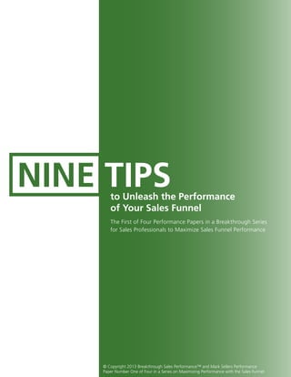 NINE TIPSto Unleash the Performance
of Your Sales Funnel
The First of Four Performance Papers in a Breakthrough Series
for Sales Professionals to Maximize Sales Funnel Performance
© Copyright 2013 Breakthrough Sales Performance™ and Mark Sellers Performance
Paper Number One of Four in a Series on Maximizing Performance with the Sales Funnel
 