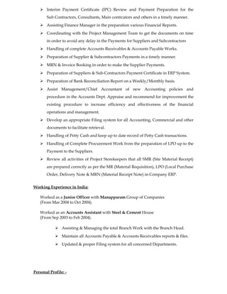  Interim Payment Certificate (IPC) Review and Payment Preparation for the
Sub Contractors, Consultants, Main contrcators and others in a timely manner.
 Assisting Finance Manager in the preparation various Financial Reports.
 Coordinating with the Project Management Team to get the documents on time
in order to avoid any delay in the Payments for Suppliers and Subcontractors
 Handling of complete Accounts Receivables & Accounts Payable Works.
 Preparation of Supplier & Subcontractors Payments in a timely manner.
 MRN & Invoice Booking in order to make the Supplier Payments.
 Preparation of Suppliers & Sub-Contractors Payment Certificate in ERP System.
 Preparation of Bank Reconciliation Report on a Weekly/Monthly basis.
 Assist Management/Chief Accountant of new Accounting policies and
procedure in the Accounts Dept. Appraise and recommend for improvement the
existing procedure to increase efficiency and effectiveness of the financial
operations and management.
 Develop an appropriate Filing system for all Accounting, Commercial and other
documents to facilitate retrieval.
 Handling of Petty Cash and keep up to date record of Petty Cash transactions.
 Handling of Complete Procurement Work from the preparation of LPO up to the
Payment to the Suppliers.
 Review all activities of Project Storekeepers that all SMR (Site Material Receipt)
are prepared correctly as per the MR (Material Requisition), LPO (Local Purchase
Order, Delivery Note & MRN (Material Receipt Note) in Company ERP.
Working Experience in India:
Worked as a Junior Officer with Manappuram Group of Companies
(From Mar 2004 to Oct 2004).
Worked as an Accounts Assistant with Steel & Cement House
(From Sep 2003 to Feb 2004).
 Assisting & Managing the total Branch Work with the Branch Head.
 Maintain all Accounts Payable & Accounts Receivables reports & files.
 Updated & proper Filing system for all concerned Departments.
Personal Profile: -
 