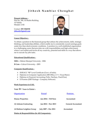 J i t h e s h N a m b i a r C h e n g h a t
Present Address: -
Flat No. 306, Al Shaiba Building
Al Nahda
Sharjah, UAE
Contact: 055 5360190
jithunbr@gmail.com
Career Objective: -
To obtain a position in the financial group that utilizes the achievements, skills, strategic
thinking, and leadership abilities, which enable me to consistently exceed earnings goals
under less than ideal economic conditions. A position in a well established organization
to a challenging career that provides me with responsibilities and high achievement
where I can exploit and invest all my creativity, potential and skills in a way that allows
me to execute my jobs tasks.
Educational Qualification: -
MBA – Sikkim Manipal University - 2006
B Com – Calicut University – 2003
Computer Qualification: -
 DOEACC “O” Level Certificate (Govt. of India)
 Diploma in Computer Application (MS Office, C++, Visual Basic)
 Diploma in Financial Accounting (Tally, DacEasy, PeachTree)
 E-Promise (ERP Package - Company Software)
Work Experience in UAE:
Total 8+ Years in Dubai :-
Organization Period Position
Damac Properties Jun 2014 – Till Now Accountant
Al Ashram Contracting Jan 2012 – Nov 2013 General Accountant
Al Habtoor Leighton Group July 2007 – Dec 2011 Accountant
Duties & Responsibilities (In All Companies):-
 