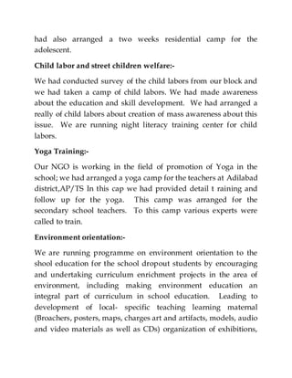 had also arranged a two weeks residential camp for the
adolescent.
Child labor and street children welfare:-
We had conducted survey of the child labors from our block and
we had taken a camp of child labors. We had made awareness
about the education and skill development. We had arranged a
really of child labors about creation of mass awareness about this
issue. We are running night literacy training center for child
labors.
Yoga Training:-
Our NGO is working in the field of promotion of Yoga in the
school; we had arranged a yoga camp for the teachers at Adilabad
district,AP/TS In this cap we had provided detail t raining and
follow up for the yoga. This camp was arranged for the
secondary school teachers. To this camp various experts were
called to train.
Environment orientation:-
We are running programme on environment orientation to the
shool education for the school dropout students by encouraging
and undertaking curriculum enrichment projects in the area of
environment, including making environment education an
integral part of curriculum in school education. Leading to
development of local- specific teaching learning maternal
(Broachers, posters, maps, charges art and artifacts, models, audio
and video materials as well as CDs) organization of exhibitions,
 