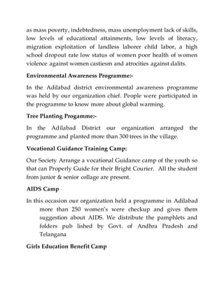 as mass poverty, indebtedness, mass unemployment lack of skills,
low levels of educational attainments, low levels of literacy,
migration exploitation of landless laborer child labor, a high
school dropout rate low status of women poor health of women
violence against women castiesm and atrocities against dalits.
Environmental Awareness Programme:-
In the Adilabad district environmental awareness programme
was held by our organization chief. People were participated in
the programme to know more about global warming.
Tree Planting Progamme:-
In the Adilabad District our organization arranged the
programme and planted more than 300 trees in the village.
Vocational Guidance Training Camp:
Our Society Arrange a vocational Guidance camp of the youth so
that can Properly Guide for their Bright Courier. All the student
from junior & senior collage are present.
AIDS Camp
In this occasion our organization held a programme in Adilabad
more than 250 women’s were checkup and gives them
suggestion about AIDS. We distribute the pamphlets and
folders pub lished by Govt. of Andhra Pradesh and
Telangana
Girls Education Benefit Camp
 