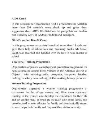 AIDS Camp
In this occasion our organization held a programme in Adilabad
more than 250 women’s were check up and gives them
suggestion about AIDS. We distribute the pamphlets and folders
pub lished by Govt. of Andhra Pradesh and Telangana.
Girls Education Benefit Camp
In this programme our society benefited more than 15 girls and
gave them help of school fees and necessary books. Ms Sonali
Wagh was awarded and handed over the fees to head master of
school.
Vocational Training Programme
Organisation organised a employment generation programme foe
handicapped in various block villages in the Adilabad district of
Gujarat with stitching skills, computer, computer, laterbeg
making, bvackery item making, pickles making, beauty parlor etc.
Women Training Programme
Organisation organised a women training programme at
charnasma for the village women and Give them vocational
training to the women and develop the confidence for their life
and get employment. Women are the main pole of the family and
one educated women educate the family and economically strong
women helps their family and improve their status in family.
 