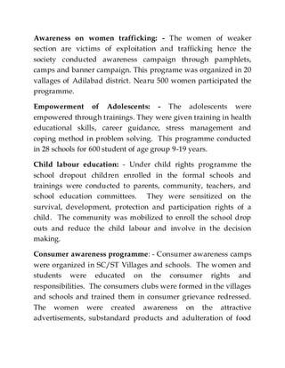 Awareness on women trafficking: - The women of weaker
section are victims of exploitation and trafficking hence the
society conducted awareness campaign through pamphlets,
camps and banner campaign. This programe was organized in 20
vallages of Adilabad district. Nearu 500 women participated the
programme.
Empowerment of Adolescents: - The adolescents were
empowered through trainings. They were given training in health
educational skills, career guidance, stress management and
coping method in problem solving. This programme conducted
in 28 schools for 600 student of age group 9-19 years.
Child labour education: - Under child rights programme the
school dropout children enrolled in the formal schools and
trainings were conducted to parents, community, teachers, and
school education committees. They were sensitized on the
survival, development, protection and participation rights of a
child. The community was mobilized to enroll the school drop
outs and reduce the child labour and involve in the decision
making.
Consumer awareness programme: - Consumer awareness camps
were organized in SC/ST Villages and schools. The women and
students were educated on the consumer rights and
responsibilities. The consumers clubs were formed in the villages
and schools and trained them in consumer grievance redressed.
The women were created awareness on the attractive
advertisements, substandard products and adulteration of food
 