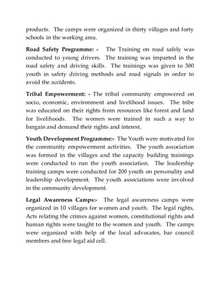 products. The camps were organized in thirty villages and forty
schools in the working area.
Road Safety Programme: - The Training on road safely was
conducted to young drivers. The training was imparted in the
road safety and driving skills. The trainings was given to 300
youth in safety driving methods and road signals in order to
avoid the accidents.
Tribal Empowerment: - The tribal community empowered on
socio, economic, environment and livelihood issues. The tribe
was educated on their rights from resources like forest and land
for livelihoods. The women were trained in such a way to
bargain and demand their rights and interest.
Youth Development Programme:- The Youth were motivated for
the community empowerment activities. The youth association
was formed in the villages and the capacity building trainings
were conducted to run the youth association. The leadership
training camps were conducted for 200 youth on personality and
leadership development. The youth associations were involved
in the community development.
Legal Awareness Camps:- The legal awareness camps were
organized in 10 villages for women and youth. The legal rights,
Acts relating the crimes against women, constitutional rights and
human rights were taught to the women and youth. The camps
were organized with help of the local advocates, bar council
members and free legal aid cell.
 