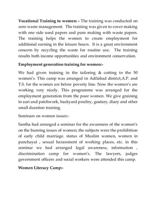 Vocational Training to women: - The training was conducted on
zero waste management. The training was given to cover making
with one side used papers and pans making with waste papers.
The training helps the women to create employment for
additional earning in the leisure hours. It is a great environment
concern by recycling the waste for routine use. The training
results both income opportunities and environment conservation.
Employment generation training for women:-
We had given training in the tailoring & cutting to the 50
women’s. This camp was arranged in Adilabad district,A.P. and
T.S. for the women are below poverty line. Now the women’s are
working very nicely. This programme was arranged for the
employment generation from the poor women. We give graining
to zari and patchwork, backyard poultry, goatary, diary and other
small duration training.
Seminars on women issues:-
Santha had arranged a seminar for the awareness of the women’s
on the burning issues of women; the subjects were the prohibition
of early child marriage. status of Muslim women, women in
panchayat , sexual harassment of working places, etc. in this
seminar we had arranged legal awareness, information ,
discrimination camp for women’s. The lawyers, judges
government officers and social workers were attended this camp.
Women Literacy Camp:-
 