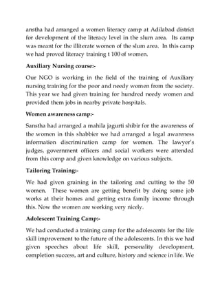 anstha had arranged a women literacy camp at Adilabad district
for development of the literacy level in the slum area. Its camp
was meant for the illiterate women of the slum area. In this camp
we had proved literacy training t 100 of women.
Auxiliary Nursing course:-
Our NGO is working in the field of the training of Auxiliary
nursing training for the poor and needy women from the society.
This year we had given training for hundred needy women and
provided them jobs in nearby private hospitals.
Women awareness camp:-
Sanstha had arranged a mahila jagurti shibir for the awareness of
the women in this shabbier we had arranged a legal awareness
information discrimination camp for women. The lawyer’s
judges, government officers and social workers were attended
from this comp and given knowledge on various subjects.
Tailoring Training:-
We had given graining in the tailoring and cutting to the 50
women. These women are getting benefit by doing some job
works at their homes and getting extra family income through
this. Now the women are working very nicely.
Adolescent Training Camp:-
We had conducted a training camp for the adolescents for the life
skill improvement to the future of the adolescents. In this we had
given speeches about life skill, personality development,
completion success, art and culture, history and science in life. We
 