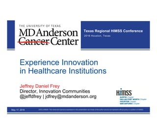 www.HIMSSRegional.com © 2016 HIMSS. All Rights ReservedDISCLAIMER: The views and opinions expressed in this presentation are those of the author and do not represent official policy or position of HIMSS
Texas Regional HIMSS Conference
2016 Houston, Texas
Experience Innovation
in Healthcare Institutions
Jeffrey Daniel Frey
Director, Innovation Communities
@jeffdfrey | jdfrey@mdanderson.org
May 17, 2016
 