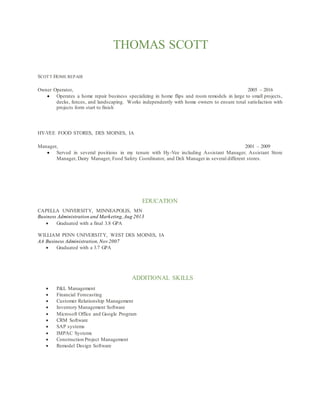 THOMAS SCOTT
SCOTT HOME REPAIR
Owner Operator, 2005 – 2016
 Operates a home repair business specializing in home flips and room remodels in large to small projects,
decks, fences, and landscaping. Works independently with home owners to ensure total satisfaction with
projects form start to finish
HY-VEE FOOD STORES, DES MOINES, IA
Manager, 2001 – 2009
 Served in several positions in my tenure with Hy-Vee including Assistant Manager, Assistant Store
Manager, Dairy Manager, Food Safety Coordinator, and Deli Manager in several different stores.
EDUCATION
CAPELLA UNIVERSITY, MINNEAPOLIS, MN
Business Administration and Marketing,Aug 2013
 Graduated with a final 3.8 GPA
WILLIAM PENN UNIVERSITY, WEST DES MOINES, IA
AA Business Administration,Nov 2007
 Graduated with a 3.7 GPA
ADDITIONAL SKILLS
 P&L Management
 Financial Forecasting
 Customer Relationship Management
 Inventory Management Software
 Microsoft Office and Google Program
 CRM Software
 SAP systems
 IMPAC Systems
 Construction Project Management
 Remodel Design Software
 