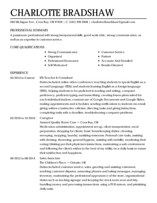 PROFESSIONAL SUMMARY
CORE QUALIFICATIONS
EXPERIENCE
CHARLOTTE BRADSHAW
940 Michigan Ave., Coos Bay, OR 97420 | C: (541) 290-2848 | charlottedbradshaw@gmail.com
A passionate professional with strong interpersonal skills, good work ethic, strong communication, as
well as an expertise in customer service.
Strong Communicator
Organized
Professional Demeanor
Self-Motivated
Customer Service
Patient
Accurate And Detailed
Results-Oriented
05/2014 to Current ESL Teacher & Consultant
Duties included online video conference teaching students to speak English as a
second Language (TESL) and students learning English as a foreign language
(TEFL), helping students to be proficient in reading and writing, computer
proficiency, proficient typing and transcribing, creating lesson plans suited for
each individual student, constant use of Google Documents and Google Slides,
making appointments and schedules, sending notifications to students via email,
giving written constructive criticism, directing tasks and giving instructions,
completing tasks with a deadline, troubleshooting computer problems.
03/2016 to 10/2016 Caregiver
Assured Quality Home Care － Coos Bay, OR
Medication administration, appointment set-up, client transportation, meal
preparation, shopping for clients, basic housekeeping duties: cleaning,
sweeping, mopping, laundry, sanitizing restrooms. Personal care tasks, assisting
with dressing, showering, general hygiene, assisting with mobility, monitoring their
eating/drinking per their physician's instructions, maintaining a safe environment
and following the client's wishes to the best of my ability on a daily basis to ensure
their satisfaction and happiness.
09/2012 to 08/2014 Sales Associate
The Children's Place － Ontario, OR
Duties included customer service, sales, greeting and assisting customers,
resolving customer disputes, answering phones and taking messages, managing
inventory, maintaining the professional appearance of the store, organizational
duties such as stocking signage and keeping the stock room neat and tidy,
handling money and processing transactions, using a POS system, and prioritizing
daily tasks.
 