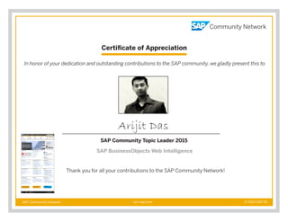 Certificate of Appreciation
SAP Community Network © 2015 SAP AGscn.sap.com
In honor of your dedication and outstanding contributions to the SAP community, we gladly present this to
Thank you for all your contributions to the SAP Community Network!
Arijit Das
SAP Community Topic Leader 2015
SAP BusinessObjects Web Intelligence
 