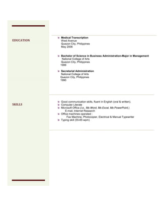 Medical Transcription
West Avenue
Quezon City, Philippines
May 2006
Bachelor of Science in Business Administration-Major in Management
National College of Arts
Quezon City, Philippines
1999
Secretarial Administration
National College of Arts
Quezon City, Philippines
1990
Good communication skills, fluent in English (oral & written).
Computer Literate
Microsoft Office (i.e., Ms Word, Ms Excel, Ms PowerPoint,)
E-mail, Internet Research
Office machines operated :
Fax Machine, Photocopier, Electrical & Manual Typewriter
Typing skill (55-65 wpm)
EDUCATION
SKILLS
 