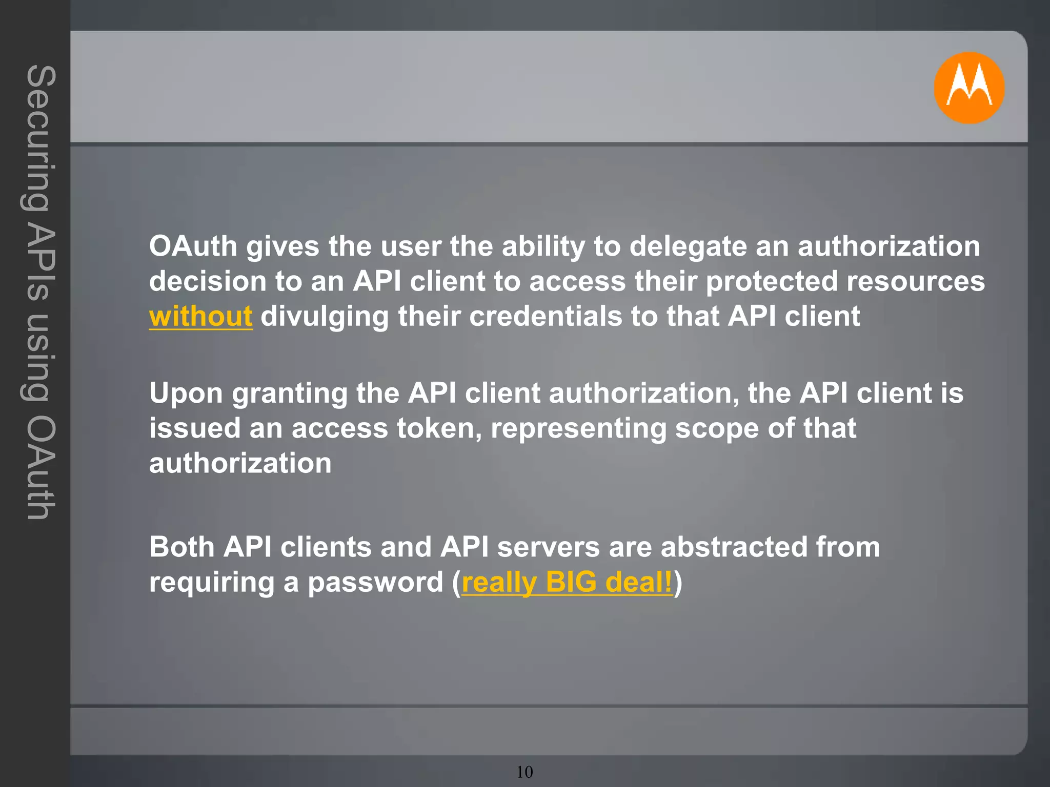 10
SecuringAPIsusingOAuth
OAuth gives the user the ability to delegate an authorization
decision to an API client to access their protected resources
without divulging their credentials to that API client
Upon granting the API client authorization, the API client is
issued an access token, representing scope of that
authorization
Both API clients and API servers are abstracted from
requiring a password (really BIG deal!)
 