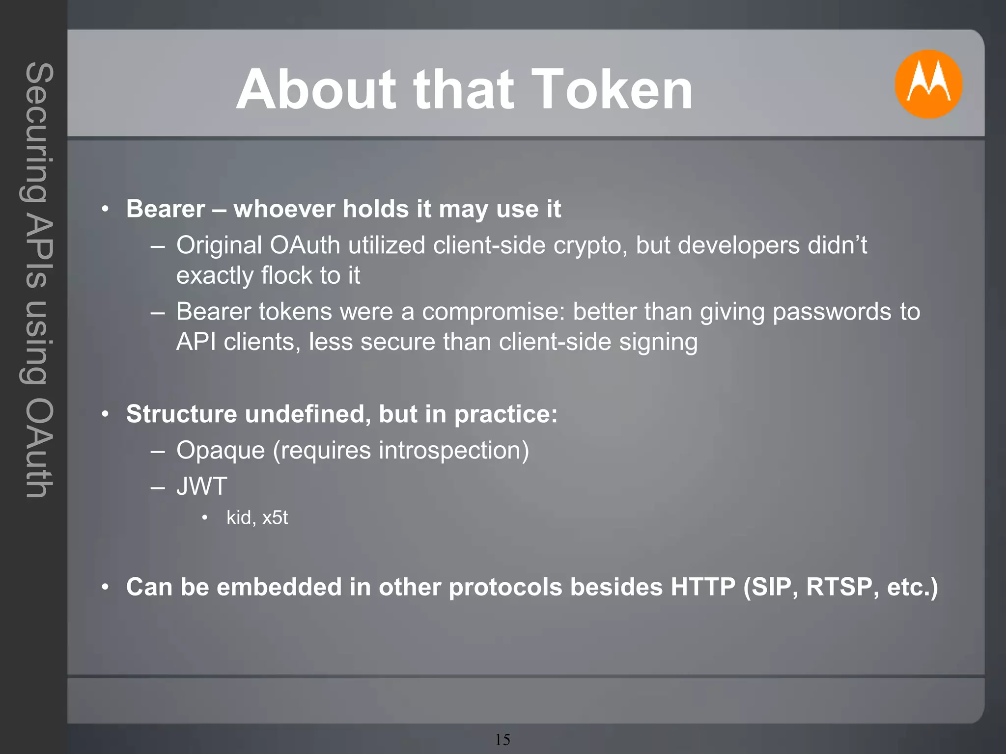 15
SecuringAPIsusingOAuth
About that Token
• Bearer – whoever holds it may use it
– Original OAuth utilized client-side crypto, but developers didn’t
exactly flock to it
– Bearer tokens were a compromise: better than giving passwords to
API clients, less secure than client-side signing
• Structure undefined, but in practice:
– Opaque (requires introspection)
– JWT
• kid, x5t
• Can be embedded in other protocols besides HTTP (SIP, RTSP, etc.)
 