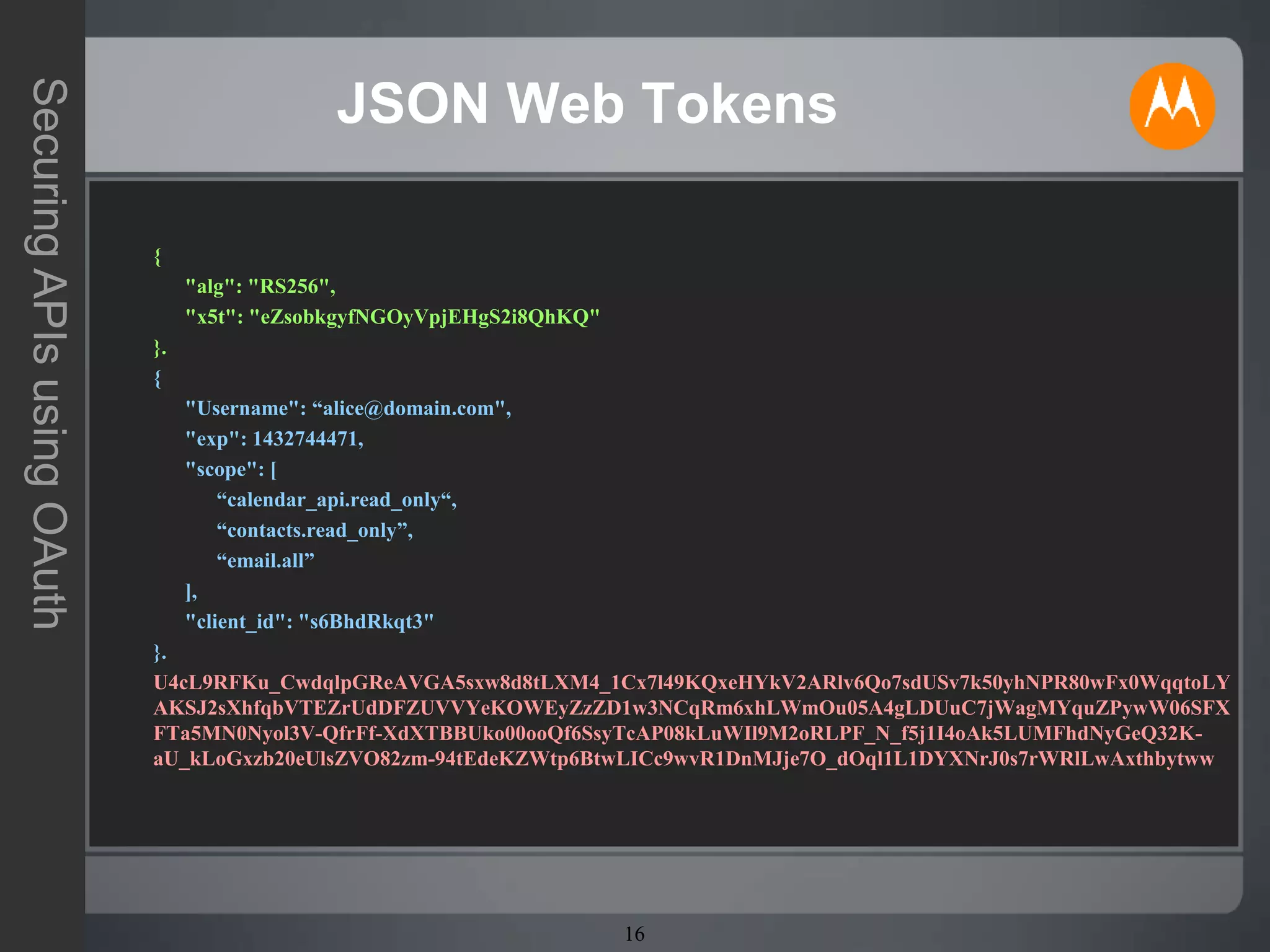 16
SecuringAPIsusingOAuth
JSON Web Tokens
{
"alg": "RS256",
"x5t": "eZsobkgyfNGOyVpjEHgS2i8QhKQ"
}.
{
"Username": “alice@domain.com",
"exp": 1432744471,
"scope": [
“calendar_api.read_only“,
“contacts.read_only”,
“email.all”
],
"client_id": "s6BhdRkqt3"
}.
U4cL9RFKu_CwdqlpGReAVGA5sxw8d8tLXM4_1Cx7l49KQxeHYkV2ARlv6Qo7sdUSv7k50yhNPR80wFx0WqqtoLY
AKSJ2sXhfqbVTEZrUdDFZUVVYeKOWEyZzZD1w3NCqRm6xhLWmOu05A4gLDUuC7jWagMYquZPywW06SFX
FTa5MN0Nyol3V-QfrFf-XdXTBBUko00ooQf6SsyTcAP08kLuWIl9M2oRLPF_N_f5j1I4oAk5LUMFhdNyGeQ32K-
aU_kLoGxzb20eUlsZVO82zm-94tEdeKZWtp6BtwLICc9wvR1DnMJje7O_dOql1L1DYXNrJ0s7rWRlLwAxthbytww
 