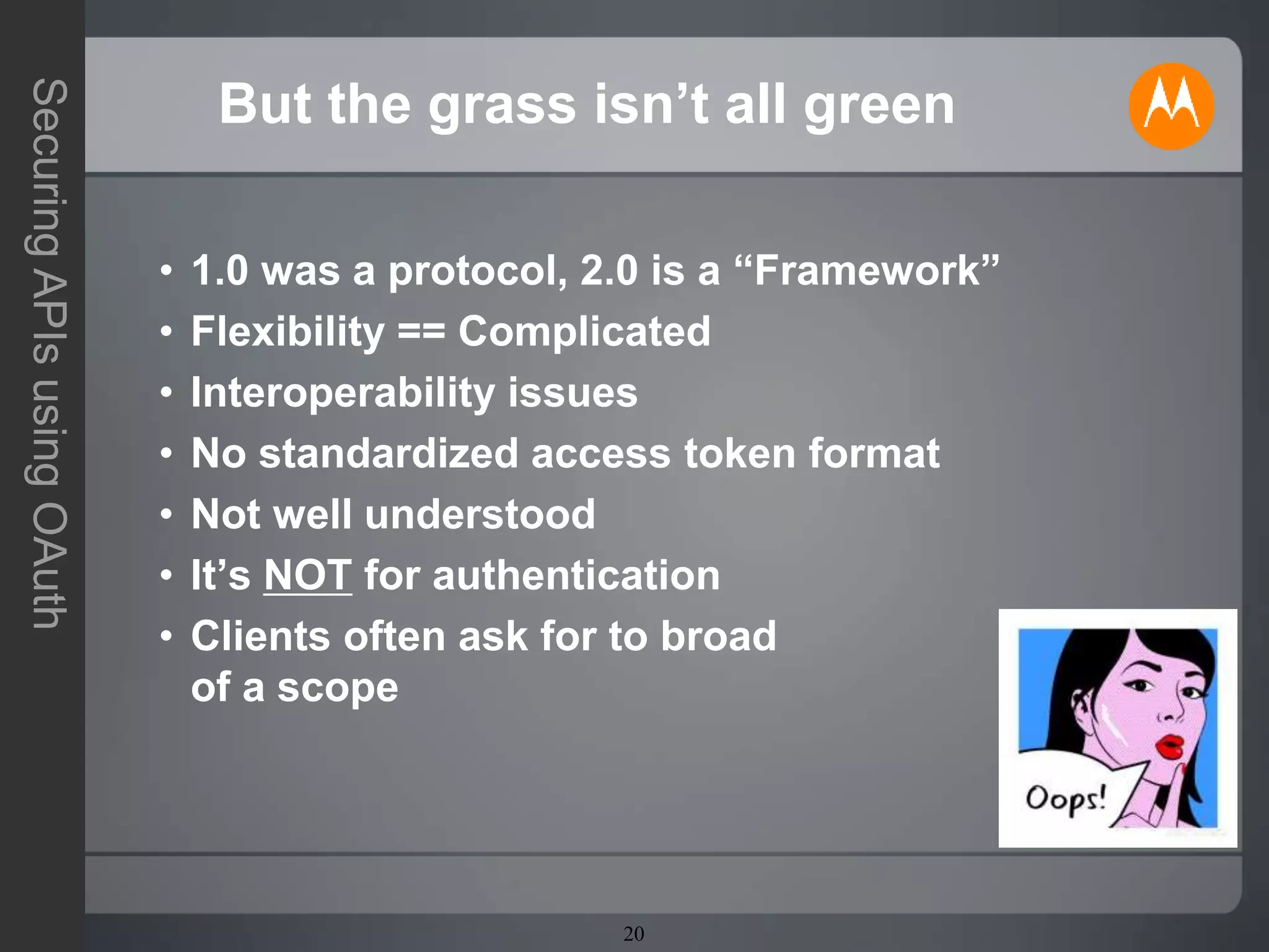 20
SecuringAPIsusingOAuth
But the grass isn’t all green
• 1.0 was a protocol, 2.0 is a “Framework”
• Flexibility == Complicated
• Interoperability issues
• No standardized access token format
• Not well understood
• It’s NOT for authentication
• Clients often ask for to broad
of a scope
 