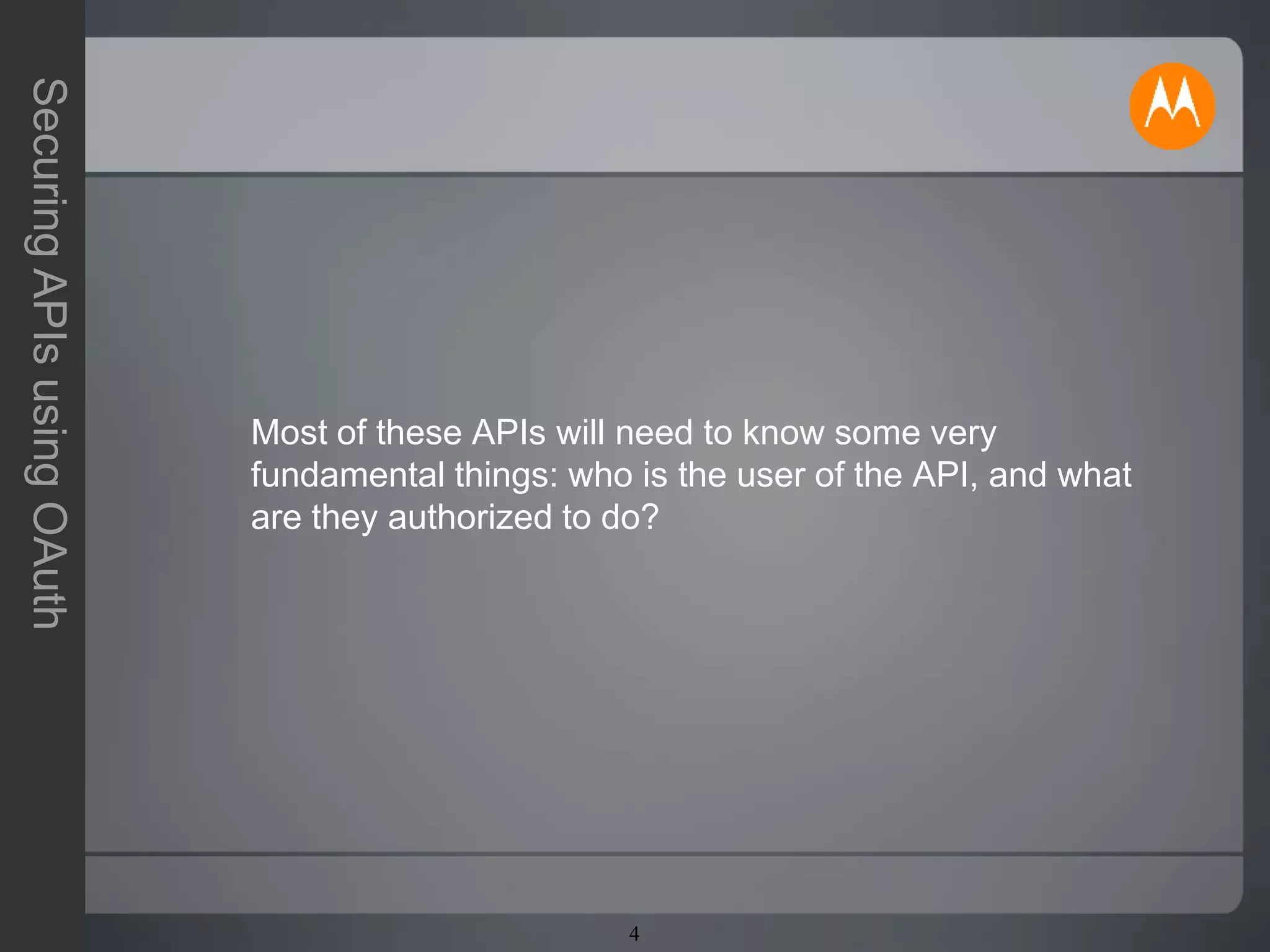 4
SecuringAPIsusingOAuth
Most of these APIs will need to know some very
fundamental things: who is the user of the API, and what
are they authorized to do?
 