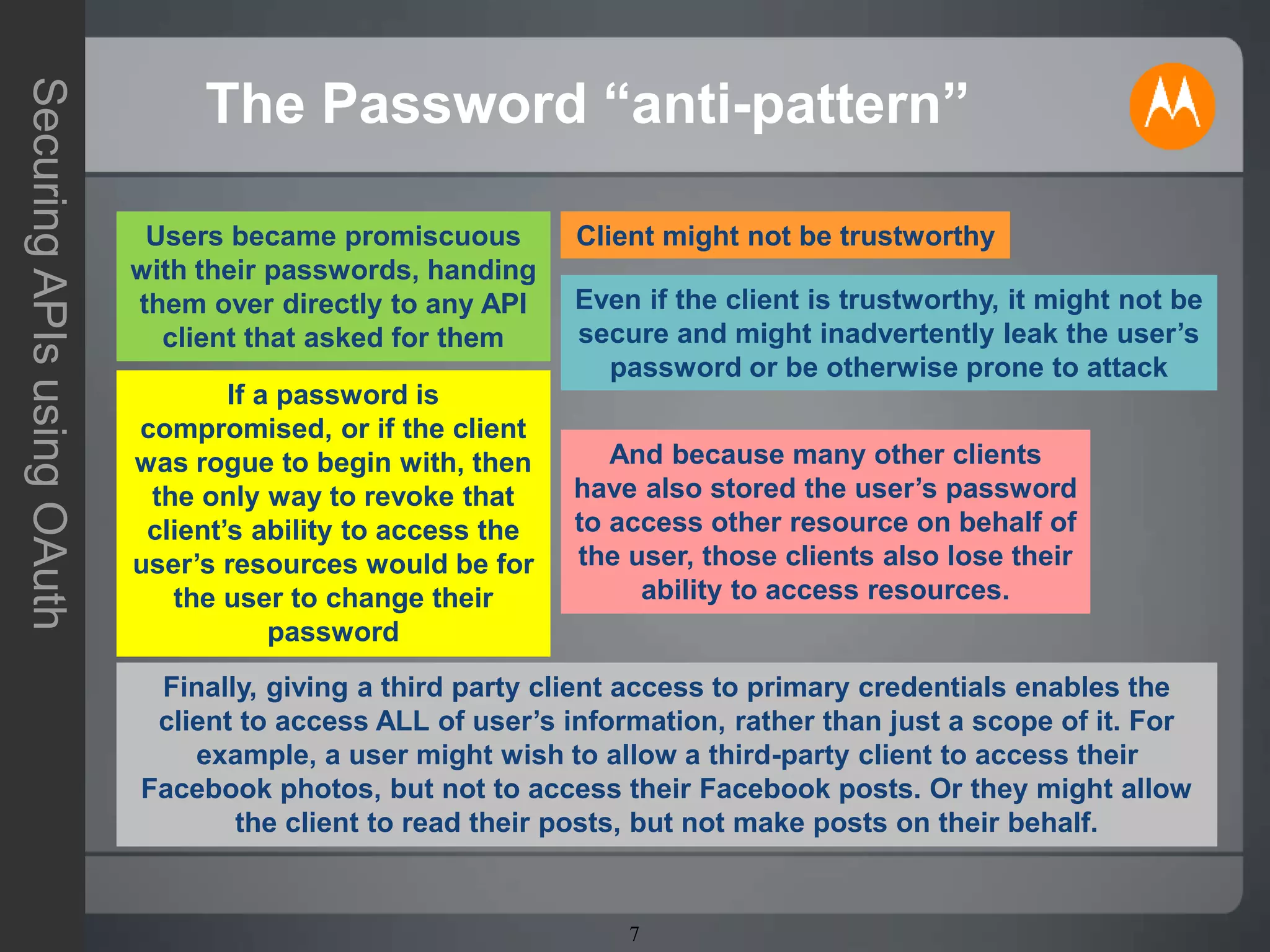 7
SecuringAPIsusingOAuth
The Password “anti-pattern”
Users became promiscuous
with their passwords, handing
them over directly to any API
client that asked for them
Client might not be trustworthy
Even if the client is trustworthy, it might not be
secure and might inadvertently leak the user’s
password or be otherwise prone to attack
If a password is
compromised, or if the client
was rogue to begin with, then
the only way to revoke that
client’s ability to access the
user’s resources would be for
the user to change their
password
And because many other clients
have also stored the user’s password
to access other resource on behalf of
the user, those clients also lose their
ability to access resources.
Finally, giving a third party client access to primary credentials enables the
client to access ALL of user’s information, rather than just a scope of it. For
example, a user might wish to allow a third-party client to access their
Facebook photos, but not to access their Facebook posts. Or they might allow
the client to read their posts, but not make posts on their behalf.
 