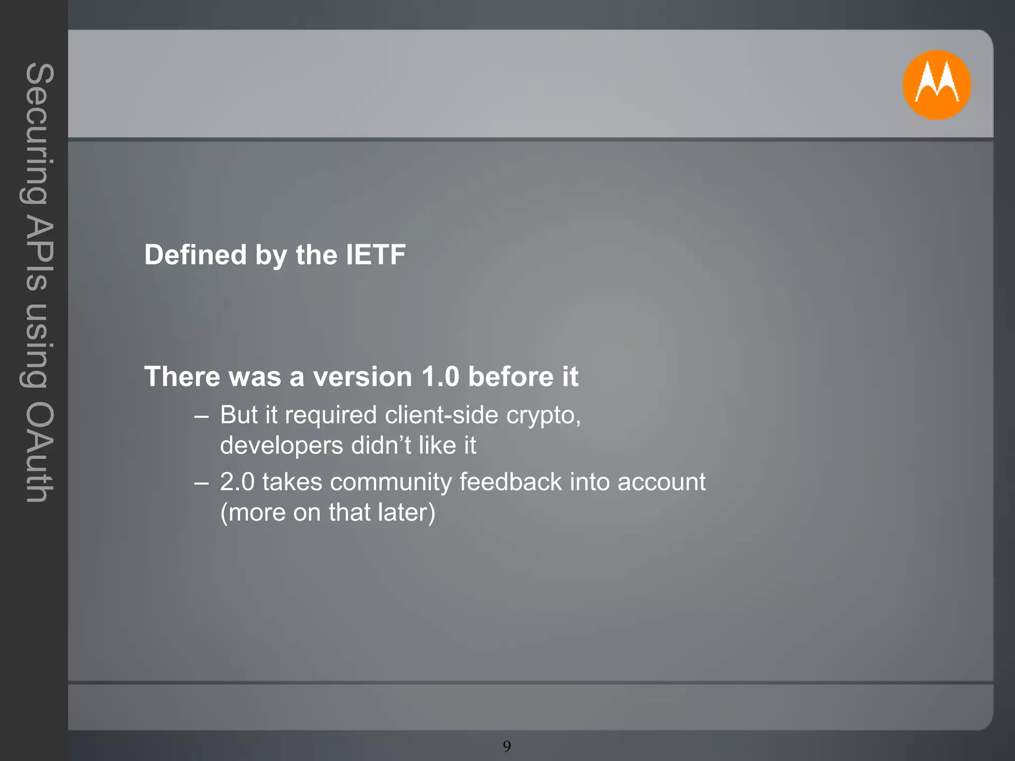 9
SecuringAPIsusingOAuth
Defined by the IETF
There was a version 1.0 before it
– But it required client-side crypto,
developers didn’t like it
– 2.0 takes community feedback into account
(more on that later)
 