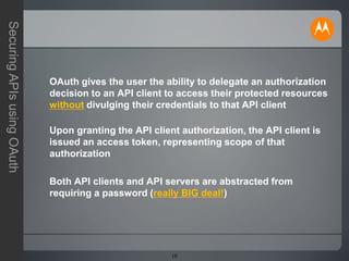 10
SecuringAPIsusingOAuth
OAuth gives the user the ability to delegate an authorization
decision to an API client to access their protected resources
without divulging their credentials to that API client
Upon granting the API client authorization, the API client is
issued an access token, representing scope of that
authorization
Both API clients and API servers are abstracted from
requiring a password (really BIG deal!)
 