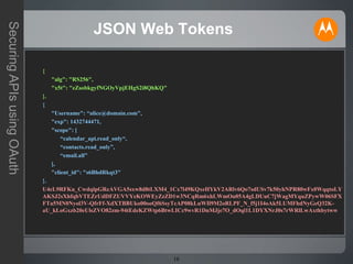 16
SecuringAPIsusingOAuth
JSON Web Tokens
{
"alg": "RS256",
"x5t": "eZsobkgyfNGOyVpjEHgS2i8QhKQ"
}.
{
"Username": “alice@domain.com",
"exp": 1432744471,
"scope": [
“calendar_api.read_only“,
“contacts.read_only”,
“email.all”
],
"client_id": "s6BhdRkqt3"
}.
U4cL9RFKu_CwdqlpGReAVGA5sxw8d8tLXM4_1Cx7l49KQxeHYkV2ARlv6Qo7sdUSv7k50yhNPR80wFx0WqqtoLY
AKSJ2sXhfqbVTEZrUdDFZUVVYeKOWEyZzZD1w3NCqRm6xhLWmOu05A4gLDUuC7jWagMYquZPywW06SFX
FTa5MN0Nyol3V-QfrFf-XdXTBBUko00ooQf6SsyTcAP08kLuWIl9M2oRLPF_N_f5j1I4oAk5LUMFhdNyGeQ32K-
aU_kLoGxzb20eUlsZVO82zm-94tEdeKZWtp6BtwLICc9wvR1DnMJje7O_dOql1L1DYXNrJ0s7rWRlLwAxthbytww
 