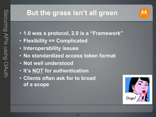20
SecuringAPIsusingOAuth
But the grass isn’t all green
• 1.0 was a protocol, 2.0 is a “Framework”
• Flexibility == Complicated
• Interoperability issues
• No standardized access token format
• Not well understood
• It’s NOT for authentication
• Clients often ask for to broad
of a scope
 