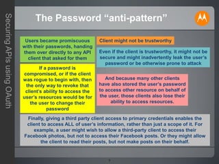 7
SecuringAPIsusingOAuth
The Password “anti-pattern”
Users became promiscuous
with their passwords, handing
them over directly to any API
client that asked for them
Client might not be trustworthy
Even if the client is trustworthy, it might not be
secure and might inadvertently leak the user’s
password or be otherwise prone to attack
If a password is
compromised, or if the client
was rogue to begin with, then
the only way to revoke that
client’s ability to access the
user’s resources would be for
the user to change their
password
And because many other clients
have also stored the user’s password
to access other resource on behalf of
the user, those clients also lose their
ability to access resources.
Finally, giving a third party client access to primary credentials enables the
client to access ALL of user’s information, rather than just a scope of it. For
example, a user might wish to allow a third-party client to access their
Facebook photos, but not to access their Facebook posts. Or they might allow
the client to read their posts, but not make posts on their behalf.
 