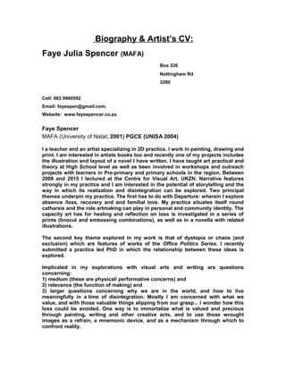 Biography & Artist’s CV:
Faye Julia Spencer (MAFA)
Box 336
Nottingham Rd
3280
Cell: 083 9960592
Email: fayespen@gmail.com.
Website: www.fayespencer.co.za
Faye Spencer
MAFA (University of Natal; 2001) PGCE (UNISA 2004)
I a teacher and an artist specializing in 2D practice. I work in painting, drawing and
print. I am interested in artists books too and recently one of my projects includes
the illustration and layout of a novel I have written. I have taught art practical and
theory at High School level as well as been involved in workshops and outreach
projects with learners in Pre-primary and primary schools in the region. Between
2008 and 2015 I lectured at the Centre for Visual Art, UKZN. Narrative features
strongly in my practice and I am interested in the potential of storytelling and the
way in which its realization and disintegration can be explored. Two principal
themes underpin my practice. The first has to do with Departure: wherein I explore
absence /loss, recovery and and familial love. My practice situates itself round
catharsis and the role artmaking can play in personal and community identity. The
capacity art has for healing and reflection on loss is investigated in a series of
prints (linocut and embossing combinations), as well as in a novella with related
illustrations.
The second key theme explored in my work is that of dystopia or chaos (and
exclusion) which are features of works of the Office Politics Series. I recently
submitted a practice led PhD in which the relationship between these ideas is
explored.
Implicated in my explorations with visual arts and writing are questions
concerning:
1) medium (these are physical/ performative concerns) and
2) relevance (the function of making) and
3) larger questions concerning why we are in the world, and how to live
meaningfully in a time of disintegration. Mostly I am concerned with what we
value, and with those valuable things slipping from our grasp... I wonder how this
loss could be avoided. One way is to immortalize what is valued and precious
through painting, writing and other creative acts, and to use those wrought
images as a refrain, a mnemonic device, and as a mechanism through which to
confront reality.
 