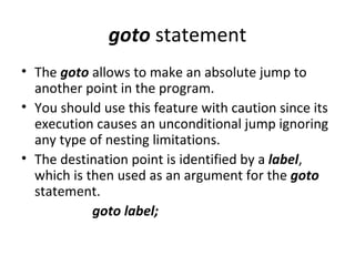 goto statement
• The goto allows to make an absolute jump to
  another point in the program.
• You should use this feature with caution since its
  execution causes an unconditional jump ignoring
  any type of nesting limitations.
• The destination point is identified by a label,
  which is then used as an argument for the goto
  statement.
            goto label;
 