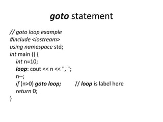 goto statement
// goto loop example
#include <iostream>
using namespace std;
int main () {
   int n=10;
   loop: cout << n << ", ";
   n--;
   if (n>0) goto loop;      // loop is label here
   return 0;
}
 