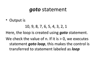 goto statement
• Output is
           10, 9, 8, 7, 6, 5, 4, 3, 2, 1
Here, the loop is created using goto statement.
We check the value of n. If it is > 0, we executes
  statement goto loop, this makes the control is
  transferred to statement labeled as loop
 